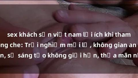sex khách sạn việt nam lợi ích khi tham gia sex online không che: Trải nghiệm mới lạ, không gian an toàn, sự sáng tạo không giới hạn, thỏa mãn nhu cầu tình dục của bạn.