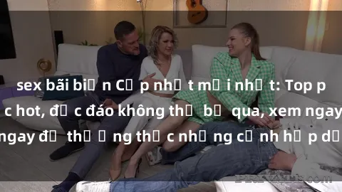 sex bãi biển Cập nhật mới nhất: Top phim JAV Vietsub cực hot, độc đáo không thể bỏ qua, xem ngay để thưởng thức những cảnh hấp dẫn và đầy kích thích!