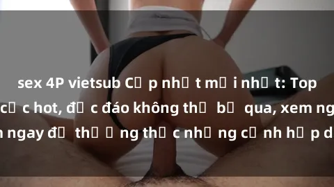 sex 4P vietsub Cập nhật mới nhất: Top phim JAV Vietsub cực hot, độc đáo không thể bỏ qua, xem ngay để thưởng thức những cảnh hấp dẫn và đầy kích thích!