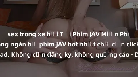 sex trong xe hơi Tải Phim JAV Miễn Phí - Thưởng thức hàng ngàn bộ phim JAV hot nhất chỉ cần click download. Không cần đăng ký, không quảng cáo - Dễ dàng tải về và xem online!