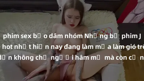 phim sex bạo dâm nhóm Những bộ phim JAV idol không che hot nhất hiện nay đang làm mưa làm gió trên mạng, hấp dẫn không chỉ người hâm mộ mà còn cả những ai mới tìm hiểu về thể loại này!