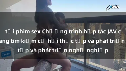 tải phim sex Chương trình hợp tác JAV cho sinh viên đang tìm kiếm cơ hội thực tập và phát triển nghề nghiệp
