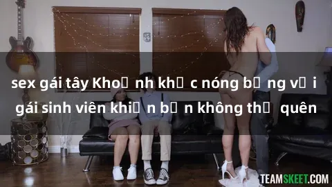 sex gái tây Khoảnh khắc nóng bỏng với gái sinh viên khiến bạn không thể quên