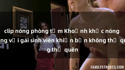 clip nóng phòng tắm Khoảnh khắc nóng bỏng với gái sinh viên khiến bạn không thể quên