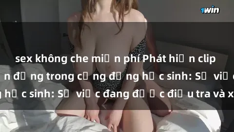 sex không che miễn phí Phát hiện clip sex nữ sinh gây chấn động trong cộng đồng học sinh: Sự việc đang được điều tra và xử lý
