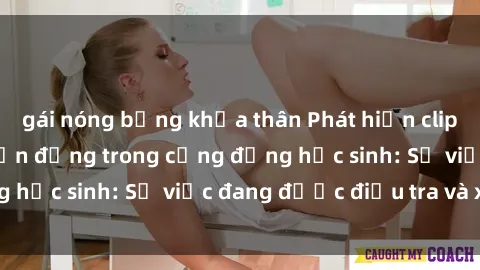 gái nóng bỏng khỏa thân Phát hiện clip sex nữ sinh gây chấn động trong cộng đồng học sinh: Sự việc đang được điều tra và xử lý