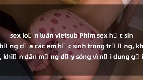 sex loạn luân vietsub Phim sex học sinh: Hành động nóng bỏng của các em học sinh trong trường, khiến dân mạng dậy sóng vì nội dung gợi cảm và kích thích.