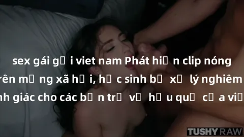 sex gái gọi viet nam Phát hiện clip nóng sinh viên gây sốt trên mạng xã hội, học sinh bị xử lý nghiêm ngặt. Đây là cảnh giác cho các bạn trẻ về hậu quả của việc chia sẻ thông tin trái phép trên intern