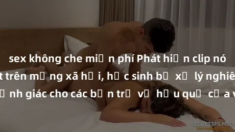 sex không che miễn phí Phát hiện clip nóng sinh viên gây sốt trên mạng xã hội, học sinh bị xử lý nghiêm ngặt. Đây là cảnh giác cho các bạn trẻ về hậu quả của việc chia sẻ thông tin trái phép trên inte