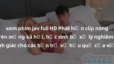 xem phim jav full HD Phát hiện clip nóng sinh viên gây sốt trên mạng xã hội, học sinh bị xử lý nghiêm ngặt. Đây là cảnh giác cho các bạn trẻ về hậu quả của việc chia sẻ thông tin trái phép trên intern