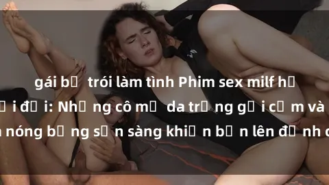 gái bị trói làm tình Phim sex milf hấp dẫn nhất mọi thời đại: Những cô mẹ da trắng gợi cảm và nóng bỏng sẵn sàng khiến bạn lên đỉnh chỉ trong chớp mắt!