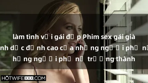 làm tình với gái đẹp Phim sex gái già: Trải nghiệm tình dục đỉnh cao của những người phụ nữ trưởng thành