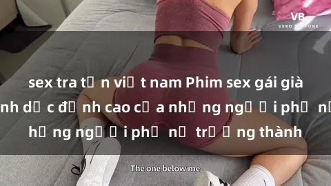 sex tra tấn việt nam Phim sex gái già: Trải nghiệm tình dục đỉnh cao của những người phụ nữ trưởng thành