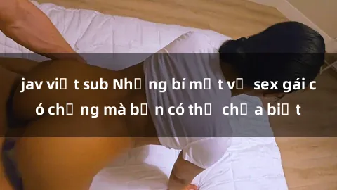 jav việt sub Những bí mật về sex gái có chồng mà bạn có thể chưa biết