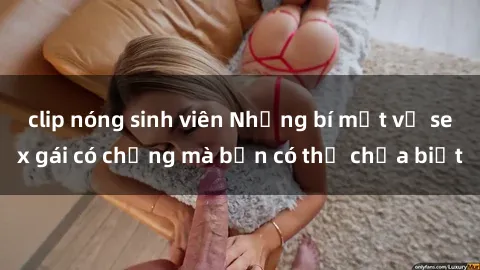 clip nóng sinh viên Những bí mật về sex gái có chồng mà bạn có thể chưa biết
