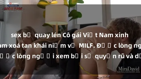 sex bị quay lén Cô gái Việt Nam xinh đẹp và gợi cảm làm xoá tan khái niệm về MILF. Được lòng người xem bởi sự quyến rũ và dễ thương.