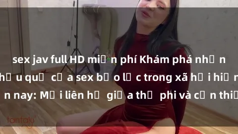 sex jav full HD miễn phí Khám phá những nguyên nhân và hậu quả của sex bạo lực trong xã hội hiện nay: Mối liên hệ giữa thị phi và cần thiết phải ngăn chặn.