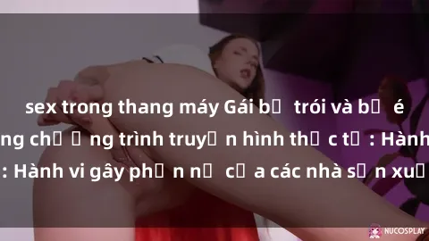 sex trong thang máy Gái bị trói và bị ép buộc làm tình trong chương trình truyền hình thực tế: Hành vi gây phẫn nộ của các nhà sản xuất và người xem.