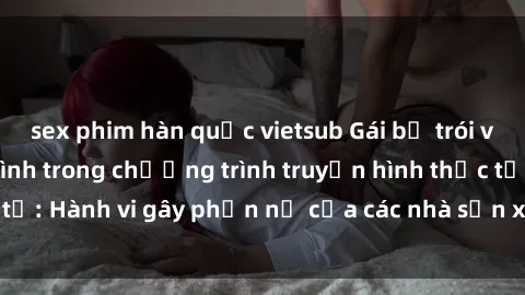 sex phim hàn quốc vietsub Gái bị trói và bị ép buộc làm tình trong chương trình truyền hình thực tế: Hành vi gây phẫn nộ của các nhà sản xuất và người xem.