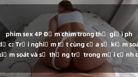 phim sex 4P Đắm chìm trong thế giới phim sex nô lệ tình dục: Trải nghiệm tột cùng của sự kiểm soát và sự thống trị trong mỗi cảnh quay mãnh liệt