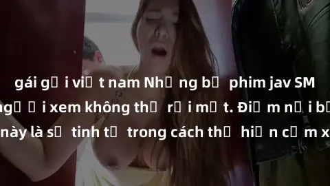 gái gọi việt nam Những bộ phim jav SM không che khiến người xem không thể rời mắt. Điểm nổi bật của thể loại này là sự tinh tế trong cách thể hiện cảm xúc và sự hấp dẫn của những cảnh quay.