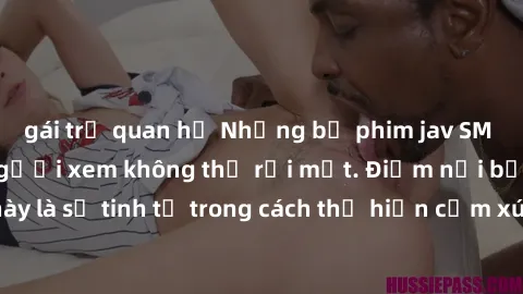 gái trẻ quan hệ Những bộ phim jav SM không che khiến người xem không thể rời mắt. Điểm nổi bật của thể loại này là sự tinh tế trong cách thể hiện cảm xúc và sự hấp dẫn của những cảnh quay.