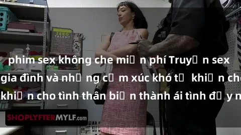 phim sex không che miễn phí Truyện sex loạn luân: Bí mật gia đình và những cảm xúc khó tả khiến cho tình thân biến thành ái tình đầy nhiệt huyết