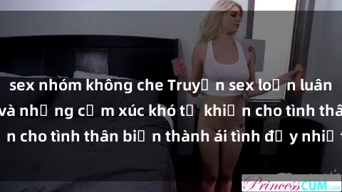 sex nhóm không che Truyện sex loạn luân: Bí mật gia đình và những cảm xúc khó tả khiến cho tình thân biến thành ái tình đầy nhiệt huyết