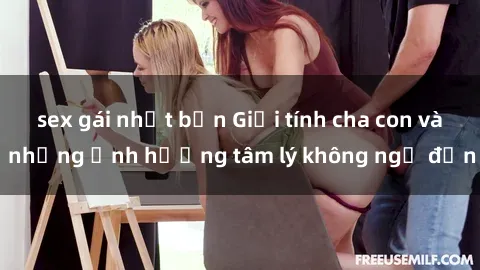 sex gái nhật bản Giới tính cha con và những ảnh hưởng tâm lý không ngờ đến