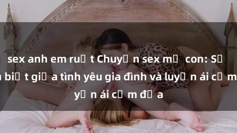 sex anh em ruột Chuyện sex mẹ con: Sự phân biệt giữa tình yêu gia đình và luyến ái cấm địa