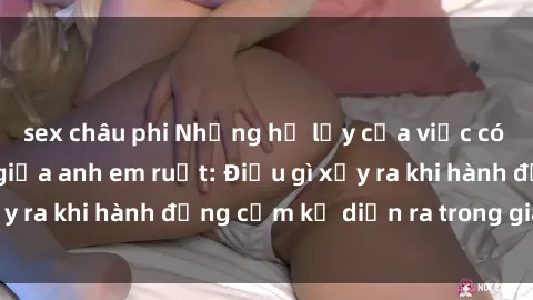 sex châu phi Những hệ lụy của việc có quan hệ tình dục giữa anh em ruột: Điều gì xảy ra khi hành động cấm kỵ diễn ra trong gia đình?