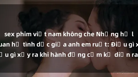sex phim việt nam không che Những hệ lụy của việc có quan hệ tình dục giữa anh em ruột: Điều gì xảy ra khi hành động cấm kỵ diễn ra trong gia đình?