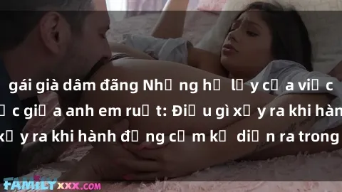 gái già dâm đãng Những hệ lụy của việc có quan hệ tình dục giữa anh em ruột: Điều gì xảy ra khi hành động cấm kỵ diễn ra trong gia đình?
