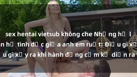 sex hentai vietsub không che Những hệ lụy của việc có quan hệ tình dục giữa anh em ruột: Điều gì xảy ra khi hành động cấm kỵ diễn ra trong gia đình?