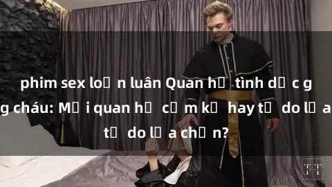 phim sex loạn luân Quan hệ tình dục giữa ông cháu: Mối quan hệ cấm kỵ hay tự do lựa chọn?