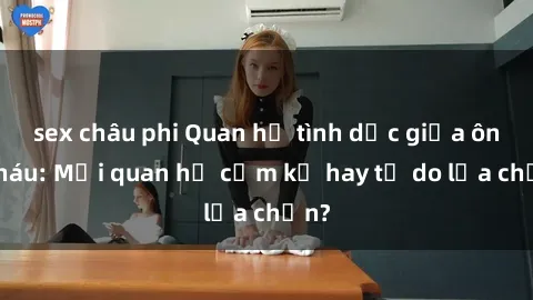 sex châu phi Quan hệ tình dục giữa ông cháu: Mối quan hệ cấm kỵ hay tự do lựa chọn?