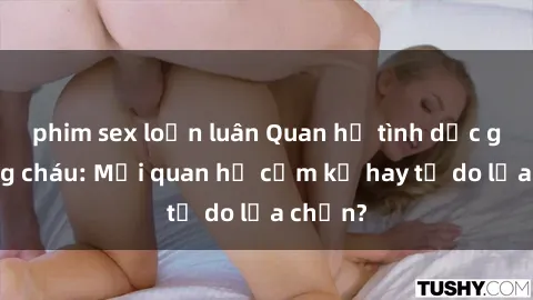 phim sex loạn luân Quan hệ tình dục giữa ông cháu: Mối quan hệ cấm kỵ hay tự do lựa chọn?