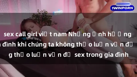sex call girl việt nam Những ảnh hưởng đến tình cảm gia đình khi chúng ta không thảo luận vấn đề sex trong gia đình