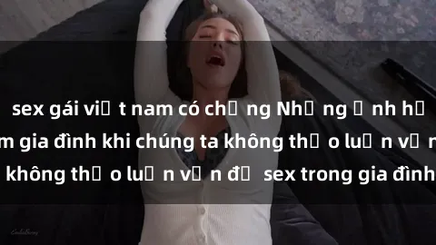 sex gái việt nam có chồng Những ảnh hưởng đến tình cảm gia đình khi chúng ta không thảo luận vấn đề sex trong gia đình