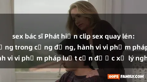 sex bác sĩ Phát hiện clip sex quay lén: Sự việc gây chấn động trong cộng đồng, hành vi vi phạm pháp luật cần được xử lý nghiêm