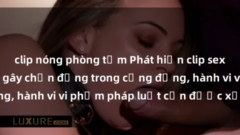 clip nóng phòng tắm Phát hiện clip sex quay lén: Sự việc gây chấn động trong cộng đồng, hành vi vi phạm pháp luật cần được xử lý nghiêm