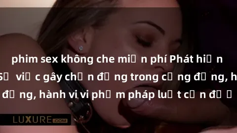 phim sex không che miễn phí Phát hiện clip sex quay lén: Sự việc gây chấn động trong cộng đồng, hành vi vi phạm pháp luật cần được xử lý nghiêm