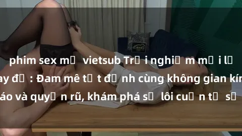 phim sex mỹ vietsub Trải nghiệm mới lạ với sex phòng thay đồ: Đam mê tột đỉnh cùng không gian kín đáo và quyến rũ, khám phá sự lôi cuốn từ sự hấp dẫn của nơi này.