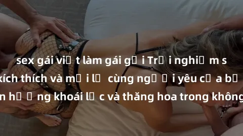 sex gái việt làm gái gọi Trải nghiệm sex phòng tắm đầy kích thích và mới lạ cùng người yêu của bạn! Tận hưởng khoái lạc và thăng hoa trong không gian tắm ấm áp và gợi cảm.