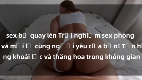 sex bị quay lén Trải nghiệm sex phòng tắm đầy kích thích và mới lạ cùng người yêu của bạn! Tận hưởng khoái lạc và thăng hoa trong không gian tắm ấm áp và gợi cảm.