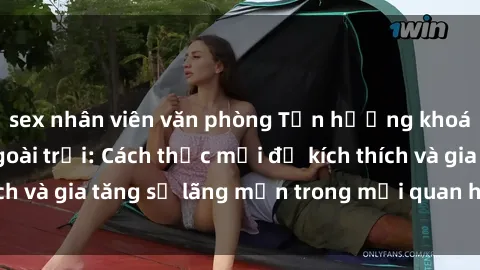 sex nhân viên văn phòng Tận hưởng khoái cảm với sex ngoài trời: Cách thức mới để kích thích và gia tăng sự lãng mạn trong mối quan hệ của bạn!