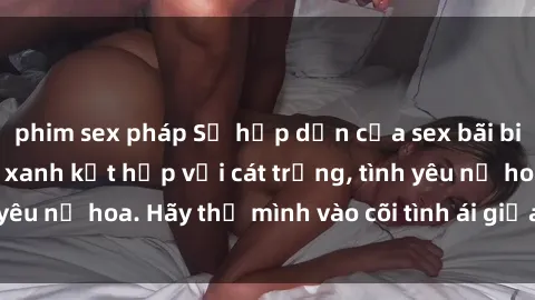 phim sex pháp Sự hấp dẫn của sex bãi biển: Khi sóng biển xanh kết hợp với cát trắng, tình yêu nở hoa. Hãy thả mình vào cõi tình ái giữa sóng biển!
