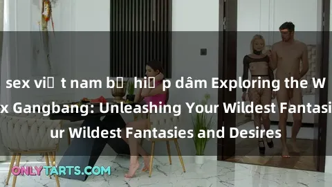 sex việt nam bị hiếp dâm Exploring the Wild World of Sex Gangbang: Unleashing Your Wildest Fantasies and Desires