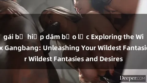 gái bị hiếp dâm bạo lực Exploring the Wild World of Sex Gangbang: Unleashing Your Wildest Fantasies and Desires