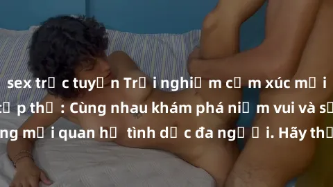 sex trực tuyến Trải nghiệm cảm xúc mới mẻ với làm tình tập thể: Cùng nhau khám phá niềm vui và sự mãnh liệt trong mối quan hệ tình dục đa người. Hãy thử ngay để biết cảm giác thú vị này!